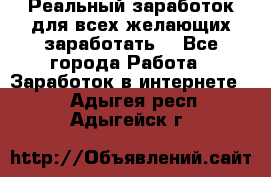 Реальный заработок для всех желающих заработать. - Все города Работа » Заработок в интернете   . Адыгея респ.,Адыгейск г.